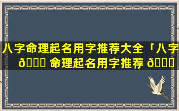 八字命理起名用字推荐大全「八字 💐 命理起名用字推荐 🐒 大全女孩」